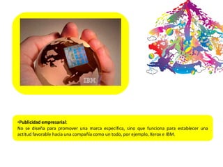 •Publicidad empresarial:
No se diseña para promover una marca específica, sino que funciona para establecer una
actitud favorable hacia una compañía como un todo, por ejemplo, Xerox e IBM.
 