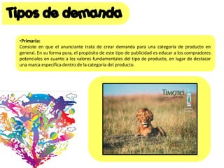 •Primaria:
Consiste en que el anunciante trata de crear demanda para una categoría de producto en
general. En su forma pura, el propósito de este tipo de publicidad es educar a los compradores
potenciales en cuanto a los valores fundamentales del tipo de producto, en lugar de destacar
una marca específica dentro de la categoría del producto.
 