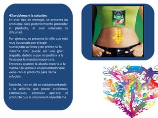 •El problema y la solución:
En este tipo de mensaje, se presenta un
problema para posteriormente presentar
el producto, el cual soluciona la
dificultad.
Por ejemplo, se presenta la niña que está
muy ilusionada con el traje
nuevo para su fiesta y de pronto se lo
mancha. Esto puede ser una gran
tragedia, debido a que no podrá ir a la
fiesta por la mancha inoportuna.
Entonces aparece la abuela experta o la
mamá o la vecina o un presentadorque
viene con el producto para dar la
solución.
También, hoy en día se está presentando
a la señorita que posee problemas
estomacales, entonces aparece el
producto que le solucionará el problema.
 