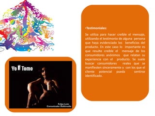 •Testimoniales:
Se utiliza para hacer creíble el mensaje,
utilizando el testimonio de alguna persona
que haya evidenciado los beneficios del
producto. En este caso lo importante es
que resulte creíble el mensaje de los
consumidores anónimos que relatan su
experiencia con el producto. Se suele
buscar consumidores reales que se
manifiesten sinceramente y con los que el
cliente potencial pueda sentirse
identificado.
 