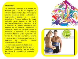 •Infomercial:
Son mensajes televisivos que poseen una
duración igual a la de un programa de
televisión de media hora. Los infomerciales,
también conocidos como patrocinios o
programación pagada, se emiten
normalmente fuera de las horas de mayor
audiencia, como durante el día o la
madrugada (generalmente entre las 2 y 6 de
la mañana). El vocablo Infomercial está
formado por las palabras “información" y
“comercial". Como en cualquier forma de
publicidad, el contenido es un mensaje
comercial diseñado para representar los
puntos de vista del anunciante. Muchas
veces se preparan para que se parezcan a un
programa de televisión normal,
generalmente talk show.
Los infomerciales están diseñados para
solicitar una respuesta directa que es
específica y cuantitativa y es, por tanto,
una forma de mercadeo de respuesta
directa.
 