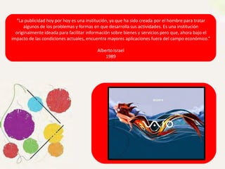 “La publicidad hoy por hoy es una institución, ya que ha sido creada por el hombre para tratar
algunos de los problemas y formas en que desarrolla sus actividades. Es una institución
originalmente ideada para facilitar información sobre bienes y servicios pero que, ahora bajo el
impacto de las condiciones actuales, encuentra mayores aplicaciones fuera del campo económico.”
Alberto Israel
1989
 
