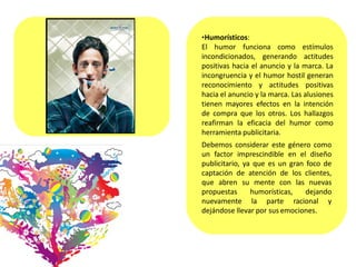 •Humorísticos:
El humor funciona como estímulos
incondicionados, generando actitudes
positivas hacia el anuncio y la marca. La
incongruencia y el humor hostil generan
reconocimiento y actitudes positivas
hacia el anuncio y la marca. Las alusiones
tienen mayores efectos en la intención
de compra que los otros. Los hallazgos
reafirman la eficacia del humor como
herramienta publicitaria.
Debemos considerar este género como
un factor imprescindible en el diseño
publicitario, ya que es un gran foco de
captación de atención de los clientes,
que abren su mente con las nuevas
propuestas humorísticas, dejando
nuevamente la parte racional y
dejándose llevar por sus emociones.
 