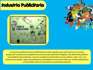 La industria publicitaria está conformada por todos aquellos que participan enla creación,
producción y difusión de campañas de comunicación publicitaria dirigidas a los diferentes públicos
consumidores (de productos, servicios, programas de beneficio social, político, votos, etc.). Sus
actores (anunciantes, agencias publicitarias, proveedores de servicios externos, medios publicitarios
y consumidor final) se encuentran en constante evolución.
 