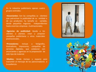 En la industria publicitaria operan cuatro
grupos centrales:
•Anunciantes: Son las compañías (o clientes)
que patrocinan la publicidad de su entidad o
de sus productos. Su tamaño es variable,
desde pequeños negocios independientes
hasta enormes empresas multinacionales.
•Agencias de publicidad: Ayuda a los
clientes a planear, crear y preparar
campañas publicitaras y otros materiales
promocionales.
•Proveedores: Incluye a fotógrafos,
ilustradores, impresores, compañías de
servicios digitales, que colaboran con
anunciantes y agencias en la preparación de
este tipo de material.
•Medios: Vende tiempo y espacio para
transmitir el mensaje de los patrocinadores a
la audiencia.
 