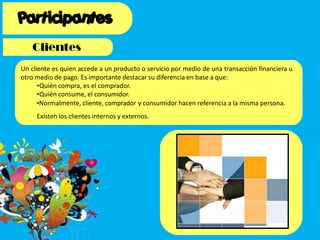 Un cliente es quien accede a un producto o servicio por medio de una transacción financiera u
otro medio de pago. Es importante destacar su diferencia en base a que:
•Quién compra, es el comprador.
•Quién consume, el consumidor.
•Normalmente, cliente, comprador y consumidor hacen referencia a la misma persona.
Existen los clientes internos y externos.
 