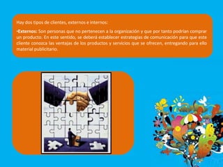 Hay dos tipos de clientes, externos e internos:
•Externos: Son personas que no pertenecen a la organización y que por tanto podrían comprar
un producto. En este sentido, se deberá establecer estrategias de comunicación para que este
cliente conozca las ventajas de los productos y servicios que se ofrecen, entregando para ello
material publicitario.
 