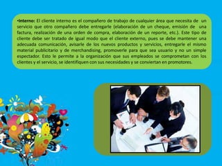 •Interno: El cliente interno es el compañero de trabajo de cualquier área que necesita de un
servicio que otro compañero debe entregarle (elaboración de un cheque, emisión de una
factura, realización de una orden de compra, elaboración de un reporte, etc.). Este tipo de
cliente debe ser tratado de igual modo que el cliente externo, pues se debe mantener una
adecuada comunicación, avisarle de los nuevos productos y servicios, entregarle el mismo
material publicitario y de merchandising, promoverle para que sea usuario y no un simple
espectador. Esto le permite a la organización que sus empleados se comprometan con los
clientes y el servicio, se identifiquen con sus necesidades y se conviertan en promotores.
 