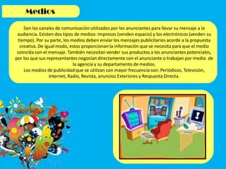 Son los canales de comunicación utilizados por los anunciantes para llevar su mensaje a la
audiencia. Existen dos tipos de medios: impresos (venden espacio) y los electrónicos (venden su
tiempo). Por su parte, los medios deben enviar los mensajes publicitarios acorde a la propuesta
creativa. De igual modo, estos proporcionan la información que se necesita para que el medio
coincida con el mensaje. También necesitan vender sus productos a los anunciantes potenciales,
por los que sus representantes negocian directamente con el anunciante o trabajan por medio de
la agencia y su departamento de medios.
Los medios de publicidad que se utilizan con mayor frecuencia son: Periódicos, Televisión,
internet, Radio, Revista, anuncios Exteriores y Respuesta Directa.
 