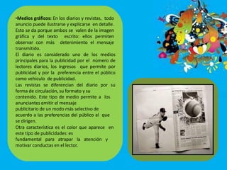 •Medios gráficos: En los diarios y revistas, todo
anuncio puede ilustrarse y explicarse en detalle.
Esto se da porque ambos se valen de la imagen
gráfica y del texto escrito: ellos permiten
observar con más detenimiento el mensaje
transmitido.
El diario es considerado uno de los medios
principales para la publicidad por el número de
lectores diarios, los ingresos que permite por
publicidad y por la preferencia entre el público
como vehículo de publicidad.
Las revistas se diferencian del diario por su
forma de circulación, su formato y su
contenido. Este tipo de medio permite a los
anunciantes emitir el mensaje
publicitario de un modo más selectivo de
acuerdo a las preferencias del público al que
se dirigen.
Otra característica es el color que aparece en
este tipo de publicidades: es
fundamental para atrapar la atención y
motivar conductas en el lector.
 