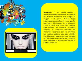 •Televisión: Es un medio flexible y
favorece el desarrollo creativo a través de
los diversos elementos que integra: la
imagen y el sonido. Permite hacer
presentaciones sencillas, de modo que los
perceptores identifiquen los productos o
los servicios de una forma fácil y rápida.
Para obtener un comercial realmente
emotivo, es necesario combinar los
elementos racionales con los emotivos.
Los creativos deberán usar con habilidad
los códigos para obtener un buen mensaje.
La información verbal visual que presenten
debe ajustarse al espacio limitado de la
pantalla televisiva.
 