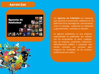 Las Agencias de Publicidad son empresas
que asesoran al anunciante, colaboran en la
definición de la estrategia de comunicación,
crean el mensaje, supervisan la realización
y, generalmente, contratan su difusión .
La agencia publicitaria es una empresa
especializada en publicidad. Sus clientes
son los anunciantes, es decir, cualquier
tipo de empresa, asociación, institución,
Administración pública o particular que
decida contratar sus servicios para
asegurar los resultados de las acciones
publicitarias que realice.
 