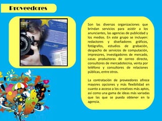 Son las diversas organizaciones que
brindan servicios para asistir a los
anunciantes, las agencias de publicidad y
los medios. En este grupo se incluyen:
redactores y diseñadores gráficos,
fotógrafos, estudios de grabación,
despacho de servicios de computación,
impresores, investigadores de mercado,
casas productoras de correo directo,
consultores de mercadotecnia, venta por
teléfono y consultores de relaciones
públicas, entre otros.
La contratación de proveedores ofrece
mayores opciones y más flexibilidad en
cuanto a acceso a los creativos más aptos,
así como una gama de ideas más variadas
que las que se pueda obtener en la
agencia.
 