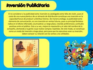 El no considerar a la publicidad como inversión es catalogado como falta de visión, pues el
costo de una nueva planta o de un almacén de distribución constituye una inversión en la
capacidad futura de producir y distribuir bienes. De manera análoga, la publicidad como
elemento de comunicación, es una inversión en ventas futuras, pues su principal fortaleza
radica en el efecto reforzador, acumulativo y a largo plazo, creando preferencias y actitudes
positivas entre el público. Esto a su vez, mejora la reputación y el valor del nombre de la
compañía, alentando a la gente a que realice compras repetidas. De este modo, se constituye
como un modo de inversión a largo plazo, pero para que los ejecutivos vean su inversión,
deben conocer su relación con las ventas y las utilidades.
 