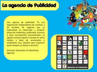 Una agencia de publicidad “Es una
organización independiente de creativos y
de hombres de negocios que se
especializan en desarrollar y preparar
planes de marketing y publicidad, anuncios
y otras herramientas promocionales. La
agencia compra espacio y tiempo en varios
medios a favor de anunciantes o
vendedores (sus clientes) para encontrar
quien compre sus bienes o servicios”
American Association of advertising
Agencies
 