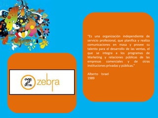 “Es una organización independiente de
servicio profesional, que planifica y realiza
comunicaciones en masa y provee su
talento para el desarrollo de las ventas, el
que se integra a los programas de
Marketing y relaciones públicas de las
empresas comerciales y de otras
instituciones privadas y públicas.”
Alberto Israel
1989
 