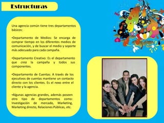 Una agencia común tiene tres departamentos
básicos:
•Departamento de Medios: Se encarga de
comprar tiempo en los diferentes medios de
comunicación, y de buscar el medio y soporte
más adecuado para cada campaña.
•Departamento Creativo: Es el departamento
que crea la campaña y todos sus
componentes.
•Departamento de Cuentas: A través de los
ejecutivos de cuentas mantiene un contacto
directo con los clientes. Es el nexo entre el
cliente y la agencia.
•Algunas agencias grandes, además poseen
otro tipo de departamentos como:
Investigación de mercado, Marketing,
Marketing directo, Relaciones Públicas, etc.
 