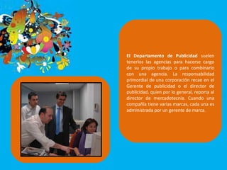 El Departamento de Publicidad suelen
tenerlos las agencias para hacerse cargo
de su propio trabajo o para combinarlo
con una agencia. La responsabilidad
primordial de una corporación recae en el
Gerente de publicidad o el director de
publicidad, quien por lo general, reporta al
director de mercadotecnia. Cuando una
compañía tiene varias marcas, cada una es
administrada por un gerente de marca.
 