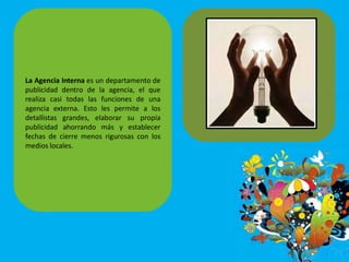 La Agencia Interna es un departamento de
publicidad dentro de la agencia, el que
realiza casi todas las funciones de una
agencia externa. Esto les permite a los
detallistas grandes, elaborar su propia
publicidad ahorrando más y establecer
fechas de cierre menos rigurosas con los
medios locales.
 
