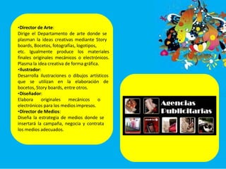 •Director de Arte:
Dirige el Departamento de arte donde se
plasman la ideas creativas mediante Story
boards, Bocetos, fotografías, logotipos,
etc. Igualmente produce los materiales
finales originales mecánicos o electrónicos.
Plasma la idea creativa de forma gráfica.
•Ilustrador:
Desarrolla ilustraciones o dibujos artísticos
que se utilizan en la elaboración de
bocetos, Story boards, entre otros.
•Diseñador:
Elabora originales mecánicos o
electrónicos para los medios impresos.
•Director de Medios:
Diseña la estrategia de medios donde se
insertará la campaña, negocia y contrata
los medios adecuados.
 