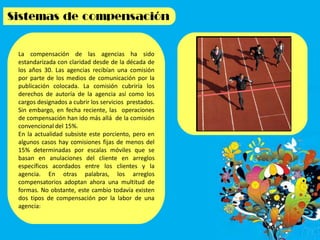 La compensación de las agencias ha sido
estandarizada con claridad desde de la década de
los años 30. Las agencias recibían una comisión
por parte de los medios de comunicación por la
publicación colocada. La comisión cubriría los
derechos de autoría de la agencia así como los
cargos designados a cubrir los servicios prestados.
Sin embargo, en fecha reciente, las operaciones
de compensación han ido más allá de la comisión
convencional del 15%.
En la actualidad subsiste este porciento, pero en
algunos casos hay comisiones fijas de menos del
15% determinadas por escalas móviles que se
basan en anulaciones del cliente en arreglos
específicos acordados entre los clientes y la
agencia. En otras palabras, los arreglos
compensatorios adoptan ahora una multitud de
formas. No obstante, este cambio todavía existen
dos tipos de compensación por la labor de una
agencia:
 