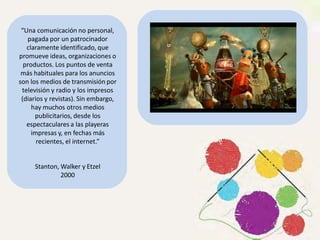 “Una comunicación no personal,
pagada por un patrocinador
claramente identificado, que
promueve ideas, organizaciones o
productos. Los puntos de venta
más habituales para los anuncios
son los medios de transmisión por
televisión y radio y los impresos
(diarios y revistas). Sin embargo,
hay muchos otros medios
publicitarios, desde los
espectaculares a las playeras
impresas y, en fechas más
recientes, el internet.”
Stanton, Walker y Etzel
2000
 
