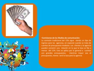 •Comisiones de los Medios de comunicación:
La comisión tradicional del 15% sigue siendo un tipo de
ingreso para las agencias, en especial cuando se trata de
cuentas de presupuesto modesto. Los clientes y la agencia
pueden convenir una relación en la que la tasa se fije a
menos del 15%. Esto se aplica por lo general a cuentas
con grandes presupuestos, mientras mayor sea el
presupuesto, menos será la tasa para la agencia.
 