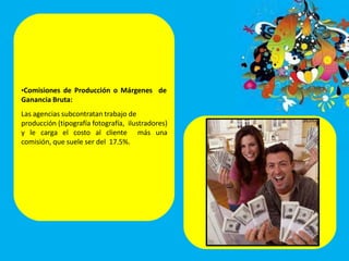 •Comisiones de Producción o Márgenes de
Ganancia Bruta:
Las agencias subcontratan trabajo de
producción (tipografía fotografía, ilustradores)
y le carga el costo al cliente más una
comisión, que suele ser del 17.5%.
 