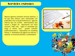 Algunas agencias contratan servicios externos a
los que ellos ofrecen, pero relacionados con
publicidad, esto se da generalmente en agencias
internas que son centros administrativos que
reúnen y dirigen las operaciones con estos
servicios. Todo esto, según la necesidad que
tenga el cliente, pues pueden contratar
publirrelacionistas y especialistas en marketing
directo, a diseñadores de páginas de internet, a
expertos en economía familiar y a diseñadores.
 