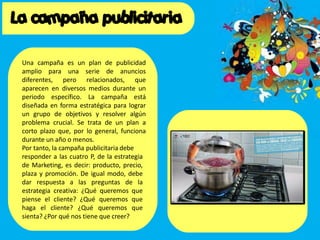 Una campaña es un plan de publicidad
amplio para una serie de anuncios
diferentes, pero relacionados, que
aparecen en diversos medios durante un
periodo específico. La campaña está
diseñada en forma estratégica para lograr
un grupo de objetivos y resolver algún
problema crucial. Se trata de un plan a
corto plazo que, por lo general, funciona
durante un año o menos.
Por tanto, la campaña publicitaria debe
responder a las cuatro P, de la estrategia
de Marketing, es decir: producto, precio,
plaza y promoción. De igual modo, debe
dar respuesta a las preguntas de la
estrategia creativa: ¿Qué queremos que
piense el cliente? ¿Qué queremos que
haga el cliente? ¿Qué queremos que
sienta? ¿Por qué nos tiene que creer?
 
