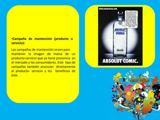 •Campaña de mantención (producto o
servicio):
Las campañas de mantención sirven para
mantener la imagen de marca de un
producto-servicio que ya tiene presencia en
el mercado y los consumidores. Este tipo de
campañas también anuncian directamente
al producto- servicio y los beneficios de
éste.
 