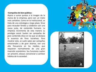 •Campañas de bien público:
Aspira a sumar puntos a la imagen de la
marca de la empresa, pero con un matiz
más caritativo. Como en la institucional, se
trata de una estrategia a largo plazo. Sirve
para recaudar fondos y colaborar con una
causa justa, de contenido humano. La
empresa incrementa de esta manera su
prestigio social. Suelen ser campañas de
gran contenido ético en las que se destaca
la ausencia de fines lucrativos. Para
mostrar esto, se suele optar por campañas
emocionales y de gran alcance, con una
alta frecuencia en los medios, que
requieren normalmente de una gran
inversión económica. Sus funciones suelen
ser prevenir, educar, concienciar o cambiar
hábitos de la sociedad.
 