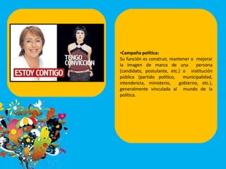 •Campaña política:
Su función es construir, mantener o mejorar
la imagen de marca de una persona
(candidato, postulante, etc.) o institución
pública (partido político, municipalidad,
intendencia, ministerio, gobierno, etc.),
generalmente vinculada al mundo de la
política.
 