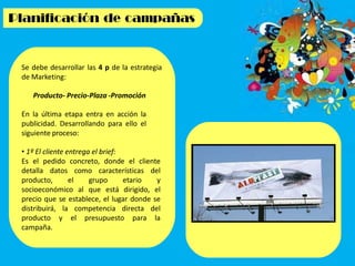 Se debe desarrollar las 4 p de la estrategia
de Marketing:
Producto- Precio-Plaza -Promoción
En la última etapa entra en acción la
publicidad. Desarrollando para ello el
siguiente proceso:
• 1º El cliente entrega el brief:
Es el pedido concreto, donde el cliente
detalla datos como características del
producto, el grupo etario y
socioeconómico al que está dirigido, el
precio que se establece, el lugar donde se
distribuirá, la competencia directa del
producto y el presupuesto para la
campaña.
 