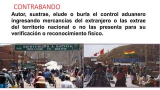 CONTRABANDO
Autor, sustrae, elude o burla el control aduanero
ingresando mercancías del extranjero o las extrae
del territorio nacional o no las presenta para su
verificación o reconocimiento físico.
 