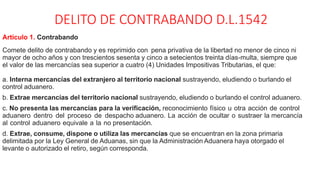 DELITO DE CONTRABANDO D.L.1542
Artículo 1. Contrabando
Comete delito de contrabando y es reprimido con pena privativa de la libertad no menor de cinco ni
mayor de ocho años y con trescientos sesenta y cinco a setecientos treinta días-multa, siempre que
el valor de las mercancías sea superior a cuatro (4) Unidades Impositivas Tributarias, el que:
a. Interna mercancías del extranjero al territorio nacional sustrayendo, eludiendo o burlando el
control aduanero.
b. Extrae mercancías del territorio nacional sustrayendo, eludiendo o burlando el control aduanero.
c. No presenta las mercancías para la verificación, reconocimiento físico u otra acción de control
aduanero dentro del proceso de despacho aduanero. La acción de ocultar o sustraer la mercancía
al control aduanero equivale a la no presentación.
d. Extrae, consume, dispone o utiliza las mercancías que se encuentran en la zona primaria
delimitada por la Ley General de Aduanas, sin que la Administración Aduanera haya otorgado el
levante o autorizado el retiro, según corresponda.
 