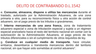 DELITO DE CONTRABANDO D.L.1542
e. Consume, almacena, dispone o utiliza las mercancías durante el
traslado, autorizado por la Administración Aduanera, de una zona
primaria a otra, para su reconocimiento físico u otra acción de control
aduanero, sin el pago previo de los tributos o gravámenes.
f. Interna mercancías de una zona franca, zona de tratamiento
aduanero especial o zona de tributación especial y sujeta a un régimen
especial arancelario hacia el resto del territorio nacional sin contar con la
autorización de la Administración Aduanera, el pago previo de los
tributos diferenciales o sin el cumplimiento de otros requisitos de ley.
g. Conduce en cualquier medio de transporte, hace circular,
embarca, desembarca o transborda mercancías dentro del territorio
nacional, sin que hayan sido sometidas al control aduanero”.
 