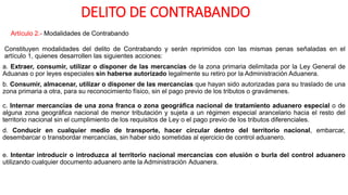 DELITO DE CONTRABANDO
Artículo 2.- Modalidades de Contrabando
Constituyen modalidades del delito de Contrabando y serán reprimidos con las mismas penas señaladas en el
artículo 1, quienes desarrollen las siguientes acciones:
a. Extraer, consumir, utilizar o disponer de las mercancías de la zona primaria delimitada por la Ley General de
Aduanas o por leyes especiales sin haberse autorizado legalmente su retiro por la Administración Aduanera.
b. Consumir, almacenar, utilizar o disponer de las mercancías que hayan sido autorizadas para su traslado de una
zona primaria a otra, para su reconocimiento físico, sin el pago previo de los tributos o gravámenes.
c. Internar mercancías de una zona franca o zona geográfica nacional de tratamiento aduanero especial o de
alguna zona geográfica nacional de menor tributación y sujeta a un régimen especial arancelario hacia el resto del
territorio nacional sin el cumplimiento de los requisitos de Ley o el pago previo de los tributos diferenciales.
d. Conducir en cualquier medio de transporte, hacer circular dentro del territorio nacional, embarcar,
desembarcar o transbordar mercancías, sin haber sido sometidas al ejercicio de control aduanero.
e. Intentar introducir o introduzca al territorio nacional mercancías con elusión o burla del control aduanero
utilizando cualquier documento aduanero ante la Administración Aduanera.
 