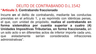 DELITO DE CONTRABANDO D.L.1542
“Artículo 3. Contrabando fraccionado
Incurre en el delito de contrabando, mediante las conductas
previstas en el artículo 1, y es reprimido con idénticas penas,
el que, con unidad de propósito, realiza el contrabando en
forma sistemática por cuantía superior a cuatro (4)
Unidades Impositivas Tributarias, en forma fraccionada, en
un solo acto o en diferentes actos de inferior importe cada uno,
que aisladamente serían considerados infracciones
administrativas”.
 