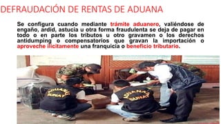 DEFRAUDACIÓN DE RENTAS DE ADUANA
Se configura cuando mediante trámite aduanero, valiéndose de
engaño, ardid, astucia u otra forma fraudulenta se deja de pagar en
todo o en parte los tributos u otro gravamen o los derechos
antidumping o compensatorios que gravan la importación o
aproveche ilícitamente una franquicia o beneficio tributario.
 