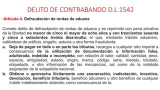 DELITO DE CONTRABANDO D.L.1542
“Artículo 4. Defraudación de rentas de aduana
Comete delito de defraudación de rentas de aduana y es reprimido con pena privativa
de la libertad no menor de cinco ni mayor de ocho años y con trescientos sesenta
y cinco a setecientos treinta días-multa, el que, mediante trámite aduanero,
valiéndose de artificio, engaño, astucia u otra forma fraudulenta:
a. Deja de pagar en todo o en parte los tributos, recargos o cualquier otro importe a
consecuencia de la utilización de documentación o información falsa,
adulterada, indebida o incompleta, con relación al valor, calidad, cantidad, peso,
especie, antigüedad, estado, origen, marca, código, serie, modelo, rotulado,
etiquetado, u otra información de las mercancías, así como de la indebida
asignación de la subpartida nacional.
b. Obtiene o aprovecha ilícitamente una exoneración, inafectación, incentivo,
devolución, beneficio tributario, beneficio aduanero u otro beneficio de cualquier
índole indebidamente obtenido como consecuencia de la:
 