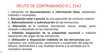 DELITO DE CONTRABANDO D.L.1542
i. Utilización de documentación o información falsa, adulterada,
indebida o incompleta.
ii. Simulación total o parcial de una operación de comercio exterior.
iii. Sobrevaloración o subvaluación de las mercancías.
iv. Alteración de la cantidad, descripción, marca, código, serie,
rotulado o etiquetado de las mercancías.
v. Indebida asignación de la subpartida nacional o indebida
declaración del origen de las mercancías.
vi. Utilización o disposición indebida de las mercancías que
ingresaron con inafectación, exoneración o suspensión del pago de
tributos, destinándola a una finalidad distinta a la señalada por la
normativa nacional.
•
 