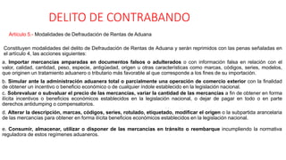 DELITO DE CONTRABANDO
Artículo 5.- Modalidades de Defraudación de Rentas de Aduana
Constituyen modalidades del delito de Defraudación de Rentas de Aduana y serán reprimidos con las penas señaladas en
el artículo 4, las acciones siguientes:
a. Importar mercancías amparadas en documentos falsos o adulterados o con información falsa en relación con el
valor, calidad, cantidad, peso, especie, antigüedad, origen u otras características como marcas, códigos, series, modelos,
que originen un tratamiento aduanero o tributario más favorable al que corresponde a los fines de su importación.
b. Simular ante la administración aduanera total o parcialmente una operación de comercio exterior con la finalidad
de obtener un incentivo o beneficio económico o de cualquier índole establecido en la legislación nacional.
c. Sobrevaluar o subvaluar el precio de las mercancías, variar la cantidad de las mercancías a fin de obtener en forma
ilícita incentivos o beneficios económicos establecidos en la legislación nacional, o dejar de pagar en todo o en parte
derechos antidumping o compensatorios.
d. Alterar la descripción, marcas, códigos, series, rotulado, etiquetado, modificar el origen o la subpartida arancelaria
de las mercancías para obtener en forma ilícita beneficios económicos establecidos en la legislación nacional.
e. Consumir, almacenar, utilizar o disponer de las mercancías en tránsito o reembarque incumpliendo la normativa
reguladora de estos regímenes aduaneros.
 