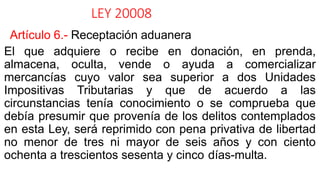 LEY 20008
Artículo 6.- Receptación aduanera
El que adquiere o recibe en donación, en prenda,
almacena, oculta, vende o ayuda a comercializar
mercancías cuyo valor sea superior a dos Unidades
Impositivas Tributarias y que de acuerdo a las
circunstancias tenía conocimiento o se comprueba que
debía presumir que provenía de los delitos contemplados
en esta Ley, será reprimido con pena privativa de libertad
no menor de tres ni mayor de seis años y con ciento
ochenta a trescientos sesenta y cinco días-multa.
 