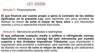 LEY 20008
Artículo 7.- Financiamiento
El que financie por cuenta propia o ajena la comisión de los delitos
tipificados en la presente Ley, será reprimido con pena privativa de
libertad no menor de ocho ni mayor de doce años y con trescientos
sesenta y cinco a setecientos treinta días-multa.
Artículo 8.- Mercancías prohibidas o restringidas
El que utilizando cualquier medio o artificio o infringiendo normas
específicas introduzca o extraiga del país mercancías por cuantía
superior a dos Unidades Impositivas Tributarias cuya importación o
exportación está prohibida o restringida, será reprimido con pena privativa
de libertad no menor de ocho ni mayor de doce años y con setecientos
treinta a mil cuatrocientos sesenta días-multa.
 