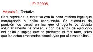 LEY 20008
Artículo 9.- Tentativa
Será reprimida la tentativa con la pena mínima legal que
corresponda al delito consumado. Se exceptúa de
punición los casos en los que el agente se desista
voluntariamente de proseguir con los actos de ejecución
del delito o impida que se produzca el resultado, salvo
que los actos practicados constituyan por sí otros delitos.
 