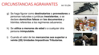 CIRCUNSTANCIAS AGRAVANTES
g) Se haga figurar como destinatarios o proveedores a
personas naturales o jurídicas inexistentes, o se
declare domicilios falsos en los documentos y
trámites referentes a los regímenes aduaneros.
h) Se utilice a menores de edad o a cualquier otra
persona inimputable.
i) Cuando el valor de las mercancías sea superior a
veinte (20) Unidades Impositivas Tributarias.
Art 10 LDA
 