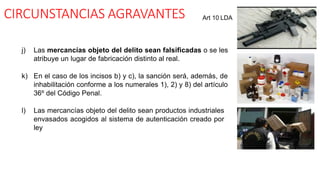 CIRCUNSTANCIAS AGRAVANTES
j) Las mercancías objeto del delito sean falsificadas o se les
atribuye un lugar de fabricación distinto al real.
k) En el caso de los incisos b) y c), la sanción será, además, de
inhabilitación conforme a los numerales 1), 2) y 8) del artículo
36º del Código Penal.
l) Las mercancías objeto del delito sean productos industriales
envasados acogidos al sistema de autenticación creado por
ley
Art 10 LDA
 