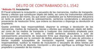 DELITO DE CONTRABANDO D.L.1542
“Artículo 13. Incautación
El Fiscal ordenará la incautación y secuestro de las mercancías, medios de transporte,
bienes y efectos que constituyan objeto del delito, así como los instrumentos utilizados
para la comisión del mismo, los que serán custodiados por la Administración Aduanera
en tanto se expida el auto de sobreseimiento, sentencia condenatoria o absolutoria
proveniente de resolución firme, que ordene su decomiso o disponga su devolución al
propietario.
Queda prohibido bajo responsabilidad, disponer la entrega o devolución de las
mercancías, medios de transporte, bienes y efectos que constituyan objeto del delito,
así como de los medios de transporte o cualquier otro instrumento empleado para
la comisión del mismo, en tanto no medie sentencia absolutoria o auto de
sobreseimiento proveniente de resolución firme que disponga su devolución dentro
del proceso seguido por la comisión de delitos aduaneros. En el caso de vehículos o
bienes muebles susceptibles de inscripción registral, queda prohibido, bajo
responsabilidad, sustituir la medida de incautación o secuestro de estos bienes por
embargos en forma de depósito, inscripción u otra que signifique su entrega física al
propietario o poseedor de los mismos.
 