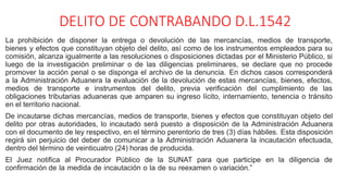 DELITO DE CONTRABANDO D.L.1542
La prohibición de disponer la entrega o devolución de las mercancías, medios de transporte,
bienes y efectos que constituyan objeto del delito, así como de los instrumentos empleados para su
comisión, alcanza igualmente a las resoluciones o disposiciones dictadas por el Ministerio Público, si
luego de la investigación preliminar o de las diligencias preliminares, se declare que no procede
promover la acción penal o se disponga el archivo de la denuncia. En dichos casos corresponderá
a la Administración Aduanera la evaluación de la devolución de estas mercancías, bienes, efectos,
medios de transporte e instrumentos del delito, previa verificación del cumplimiento de las
obligaciones tributarias aduaneras que amparen su ingreso lícito, internamiento, tenencia o tránsito
en el territorio nacional.
De incautarse dichas mercancías, medios de transporte, bienes y efectos que constituyan objeto del
delito por otras autoridades, lo incautado será puesto a disposición de la Administración Aduanera
con el documento de ley respectivo, en el término perentorio de tres (3) días hábiles. Esta disposición
regirá sin perjuicio del deber de comunicar a la Administración Aduanera la incautación efectuada,
dentro del término de veinticuatro (24) horas de producida.
El Juez notifica al Procurador Público de la SUNAT para que participe en la diligencia de
confirmación de la medida de incautación o la de su reexamen o variación.”
 